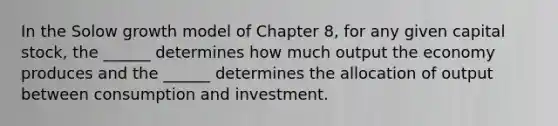 In the Solow growth model of Chapter 8, for any given capital stock, the ______ determines how much output the economy produces and the ______ determines the allocation of output between consumption and investment.