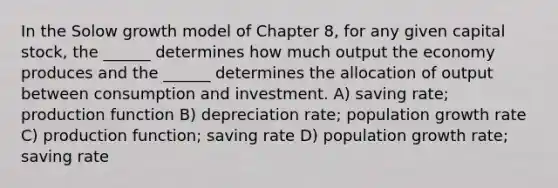 In the Solow growth model of Chapter 8, for any given capital stock, the ______ determines how much output the economy produces and the ______ determines the allocation of output between consumption and investment. A) saving rate; production function B) depreciation rate; population growth rate C) production function; saving rate D) population growth rate; saving rate