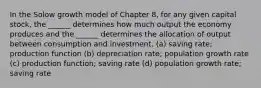 In the Solow growth model of Chapter 8, for any given capital stock, the ______ determines how much output the economy produces and the ______ determines the allocation of output between consumption and investment. (a) saving rate; production function (b) depreciation rate; population growth rate (c) production function; saving rate (d) population growth rate; saving rate