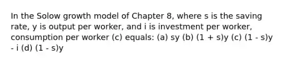 In the Solow growth model of Chapter 8, where s is the saving rate, y is output per worker, and i is investment per worker, consumption per worker (c) equals: (a) sy (b) (1 + s)y (c) (1 - s)y - i (d) (1 - s)y