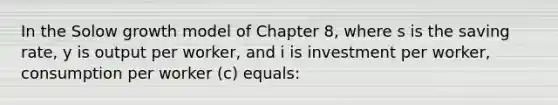 In the Solow growth model of Chapter 8, where s is the saving rate, y is output per worker, and i is investment per worker, consumption per worker (c) equals: