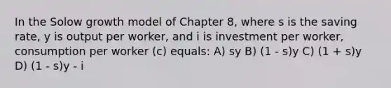 In the Solow growth model of Chapter 8, where s is the saving rate, y is output per worker, and i is investment per worker, consumption per worker (c) equals: A) sy B) (1 - s)y C) (1 + s)y D) (1 - s)y - i