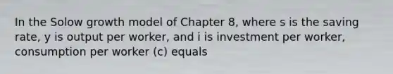 In the Solow growth model of Chapter 8, where s is the saving rate, y is output per worker, and i is investment per worker, consumption per worker (c) equals