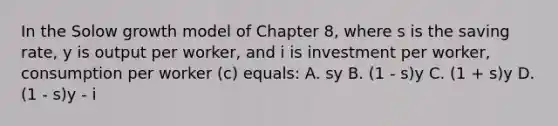 In the Solow growth model of Chapter 8, where s is the saving rate, y is output per worker, and i is investment per worker, consumption per worker (c) equals: A. sy B. (1 - s)y C. (1 + s)y D. (1 - s)y - i