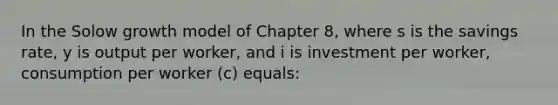 In the Solow growth model of Chapter 8, where s is the savings rate, y is output per worker, and i is investment per worker, consumption per worker (c) equals: