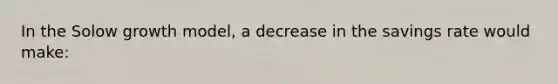 In the Solow growth model, a decrease in the savings rate would make: