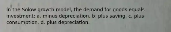 In the Solow growth model, the demand for goods equals investment: a. minus depreciation. b. plus saving. c. plus consumption. d. plus depreciation.