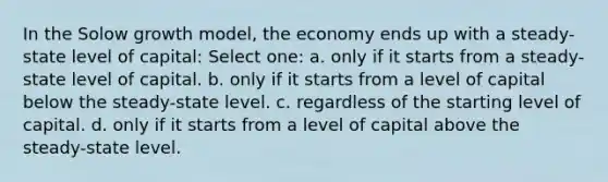 In the Solow growth model, the economy ends up with a steady-state level of capital: Select one: a. only if it starts from a steady-state level of capital. b. only if it starts from a level of capital below the steady-state level. c. regardless of the starting level of capital. d. only if it starts from a level of capital above the steady-state level.