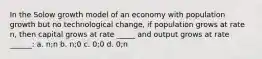 In the Solow growth model of an economy with population growth but no technological change, if population grows at rate n, then capital grows at rate _____ and output grows at rate ______: a. n;n b. n;0 c. 0;0 d. 0;n