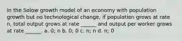 In the Solow growth model of an economy with population growth but no technological change, if population grows at rate n, total output grows at rate ______ and output per worker grows at rate ______. a. 0; n b. 0; 0 c. n; n d. n; 0