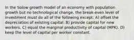 In the Solow growth model of an economy with population growth but no technological change, the break-even level of investment must do all of the following except: A) offset the depreciation of existing capital. B) provide capital for new workers. C) equal the marginal productivity of capital (MPK). D) keep the level of capital per worker constant.