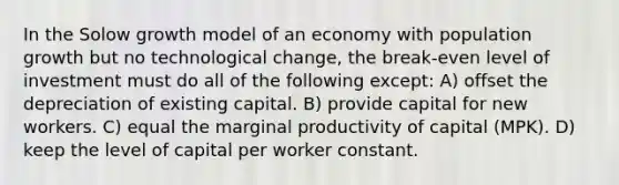 In the Solow growth model of an economy with population growth but no technological change, the break-even level of investment must do all of the following except: A) offset the depreciation of existing capital. B) provide capital for new workers. C) equal the marginal productivity of capital (MPK). D) keep the level of capital per worker constant.