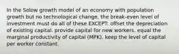 In the Solow growth model of an economy with population growth but no technological change, the break-even level of investment must do all of these EXCEPT: offset the depreciation of existing capital. provide capital for new workers. equal the marginal productivity of capital (MPK). keep the level of capital per worker constant.