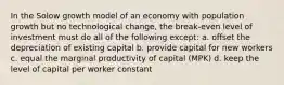 In the Solow growth model of an economy with population growth but no technological change, the break-even level of investment must do all of the following except: a. offset the depreciation of existing capital b. provide capital for new workers c. equal the marginal productivity of capital (MPK) d. keep the level of capital per worker constant