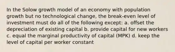 In the Solow growth model of an economy with population growth but no technological change, the break-even level of investment must do all of the following except: a. offset the depreciation of existing capital b. provide capital for new workers c. equal the marginal productivity of capital (MPK) d. keep the level of capital per worker constant