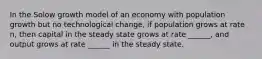 In the Solow growth model of an economy with population growth but no technological change, if population grows at rate n, then capital in the steady state grows at rate ______, and output grows at rate ______ in the steady state.