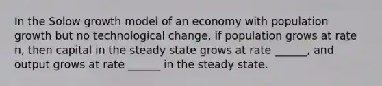 In the Solow growth model of an economy with population growth but no technological change, if population grows at rate n, then capital in the steady state grows at rate ______, and output grows at rate ______ in the steady state.