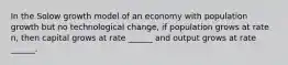 In the Solow growth model of an economy with population growth but no technological change, if population grows at rate n, then capital grows at rate ______ and output grows at rate ______.