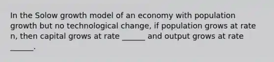 In the Solow growth model of an economy with population growth but no technological change, if population grows at rate n, then capital grows at rate ______ and output grows at rate ______.