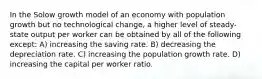 In the Solow growth model of an economy with population growth but no technological change, a higher level of steady-state output per worker can be obtained by all of the following except: A) increasing the saving rate. B) decreasing the depreciation rate. C) increasing the population growth rate. D) increasing the capital per worker ratio.