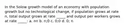 In the Solow growth model of an economy with population growth but no technological change, if population grows at rate n, total output grows at rate _____ and output per workers grows at rate _____: a. nn b. n;0 c. 0;0 d. 0; n