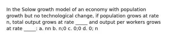 In the Solow growth model of an economy with population growth but no technological change, if population grows at rate n, total output grows at rate _____ and output per workers grows at rate _____: a. nn b. n;0 c. 0;0 d. 0; n