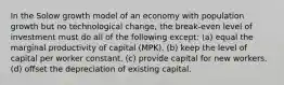 In the Solow growth model of an economy with population growth but no technological change, the break-even level of investment must do all of the following except: (a) equal the marginal productivity of capital (MPK). (b) keep the level of capital per worker constant. (c) provide capital for new workers. (d) offset the depreciation of existing capital.