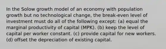 In the Solow growth model of an economy with population growth but no technological change, the break-even level of investment must do all of the following except: (a) equal the marginal productivity of capital (MPK). (b) keep the level of capital per worker constant. (c) provide capital for new workers. (d) offset the depreciation of existing capital.