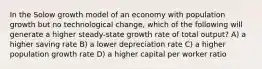 In the Solow growth model of an economy with population growth but no technological change, which of the following will generate a higher steady-state growth rate of total output? A) a higher saving rate B) a lower depreciation rate C) a higher population growth rate D) a higher capital per worker ratio