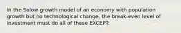 In the Solow growth model of an economy with population growth but no technological change, the break-even level of investment must do all of these EXCEPT: