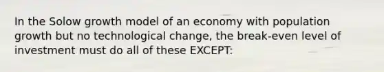 In the Solow growth model of an economy with population growth but no technological change, the break-even level of investment must do all of these EXCEPT: