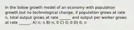 In the Solow growth model of an economy with population growth but no technological change, if population grows at rate n, total output grows at rate ______ and output per worker grows at rate ______. A) n; n B) n; 0 C) 0; 0 D) 0; n