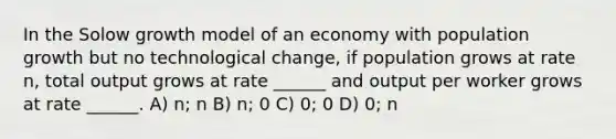 In the Solow growth model of an economy with population growth but no technological change, if population grows at rate n, total output grows at rate ______ and output per worker grows at rate ______. A) n; n B) n; 0 C) 0; 0 D) 0; n