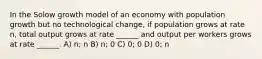 In the Solow growth model of an economy with population growth but no technological change, if population grows at rate n, total output grows at rate ______ and output per workers grows at rate ______. A) n; n B) n; 0 C) 0; 0 D) 0; n