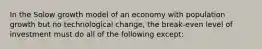 In the Solow growth model of an economy with population growth but no technological change, the break-even level of investment must do all of the following except: