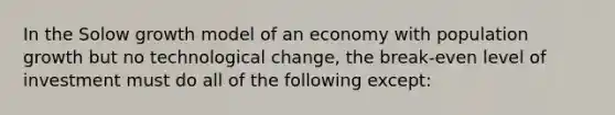 In the Solow growth model of an economy with population growth but no technological change, the break-even level of investment must do all of the following except: