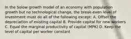 In the Solow growth model of an economy with population growth but no technological change, the break-even level of investment must do all of the following except: A. Offset the depreciation of existing capital B. Provide capital for new workers C. Equal the marginal productivity of capital (MPK) D. Keep the level of capital per worker constant