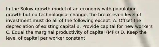 In the Solow growth model of an economy with population growth but no technological change, the break-even level of investment must do all of the following except: A. Offset the depreciation of existing capital B. Provide capital for new workers C. Equal the marginal productivity of capital (MPK) D. Keep the level of capital per worker constant