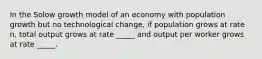 In the Solow growth model of an economy with population growth but no technological change, if population grows at rate n, total output grows at rate _____ and output per worker grows at rate _____.