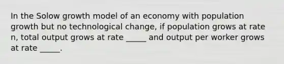 In the Solow growth model of an economy with population growth but no technological change, if population grows at rate n, total output grows at rate _____ and output per worker grows at rate _____.