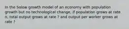 In the Solow growth model of an economy with population growth but no technological change, if population grows at rate n, total output grows at rate ? and output per worker grows at rate ?