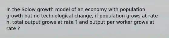 In the Solow growth model of an economy with population growth but no technological change, if population grows at rate n, total output grows at rate ? and output per worker grows at rate ?