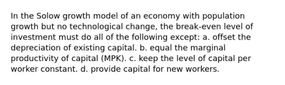 In the Solow growth model of an economy with population growth but no technological change, the break-even level of investment must do all of the following except: a. offset the depreciation of existing capital. b. equal the marginal productivity of capital (MPK). c. keep the level of capital per worker constant. d. provide capital for new workers.