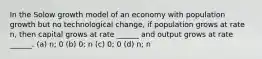 In the Solow growth model of an economy with population growth but no technological change, if population grows at rate n, then capital grows at rate ______ and output grows at rate ______. (a) n; 0 (b) 0; n (c) 0; 0 (d) n; n