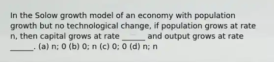 In the Solow growth model of an economy with population growth but no technological change, if population grows at rate n, then capital grows at rate ______ and output grows at rate ______. (a) n; 0 (b) 0; n (c) 0; 0 (d) n; n