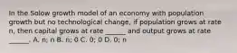 In the Solow growth model of an economy with population growth but no technological change, if population grows at rate n, then capital grows at rate ______ and output grows at rate ______. A. n; n B. n; 0 C. 0; 0 D. 0; n