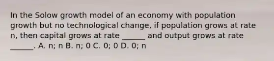 In the Solow growth model of an economy with population growth but no technological change, if population grows at rate n, then capital grows at rate ______ and output grows at rate ______. A. n; n B. n; 0 C. 0; 0 D. 0; n