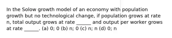 In the Solow growth model of an economy with population growth but no technological change, if population grows at rate n, total output grows at rate ______ and output per worker grows at rate ______. (a) 0; 0 (b) n; 0 (c) n; n (d) 0; n