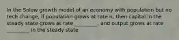 In the Solow growth model of an economy with population but no tech change, if population grows at rate n, then capital in the steady state grows at rate _________, and output grows at rate _________ in the steady state