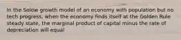 In the Solow growth model of an economy with population but no tech progress, when the economy finds itself at the Golden Rule steady state, the marginal product of capital minus the rate of depreciation will equal